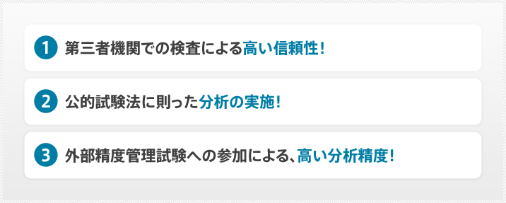 (1)第三者機関での検査による高い信頼性!(2)公的試験法に則った分析の実施!(3)外部精度管理試験への参加による、高い分析精度!