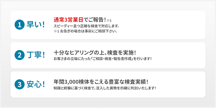 （1）早い！通常3営業日でご報告！※1 スピーディー且つ正確な検査で対応します。※1 お急ぎの場合は事前にご相談下さい。（2）丁寧！十分なヒアリングの上、検査を実施！お客さまの立場にたった「ご相談・検査・報告書作成」を行います！（3）安心！年間3,000検体をこえる豊富な検査実績！知識と経験に基づく検査で、混入した異物を的確に判別いたします！