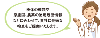 検体の種類や原産国、農薬の使用履歴情報などに合わせて、貴社に最適な検査をご提案いたします。